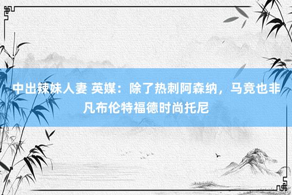 中出辣妹人妻 英媒：除了热刺阿森纳，马竞也非凡布伦特福德时尚托尼