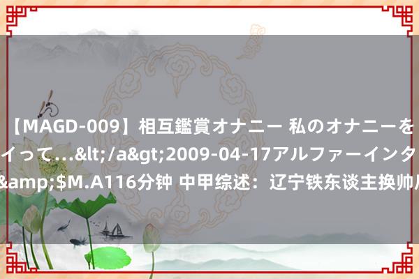 【MAGD-009】相互鑑賞オナニー 私のオナニーを見ながら、あなたもイって…</a>2009-04-17アルファーインターナショナル&$M.A116分钟 中甲综述：辽宁铁东谈主换帅后两连胜 广州队不敌石家庄功夫近5轮1胜