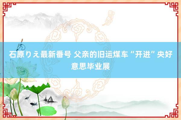 石原りえ最新番号 父亲的旧运煤车“开进”央好意思毕业展