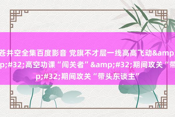 苍井空全集百度影音 党旗不才层一线高高飞动&#32;|&#32;高空功课“闯关者”&#32;期间攻关“带头东谈主”