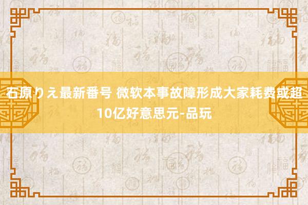 石原りえ最新番号 微软本事故障形成大家耗费或超10亿好意思元-品玩