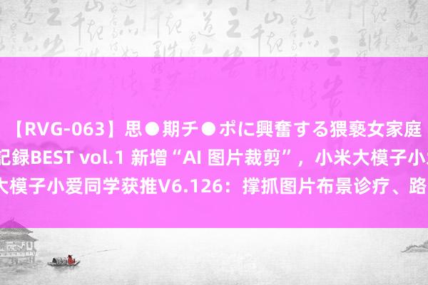 【RVG-063】思●期チ●ポに興奮する猥褻女家庭教師がした事の全記録BEST vol.1 新增“AI 图片裁剪”，小米大模子小爱同学获推V6.126：撑抓图片布景诊疗、路东说念主甩掉等功能