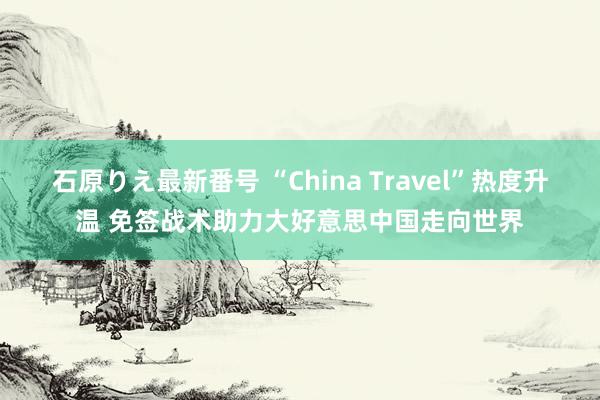 石原りえ最新番号 “China Travel”热度升温 免签战术助力大好意思中国走向世界