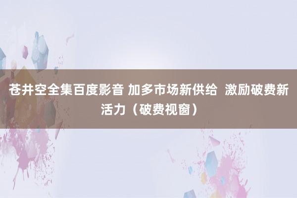 苍井空全集百度影音 加多市场新供给  激励破费新活力（破费视窗）