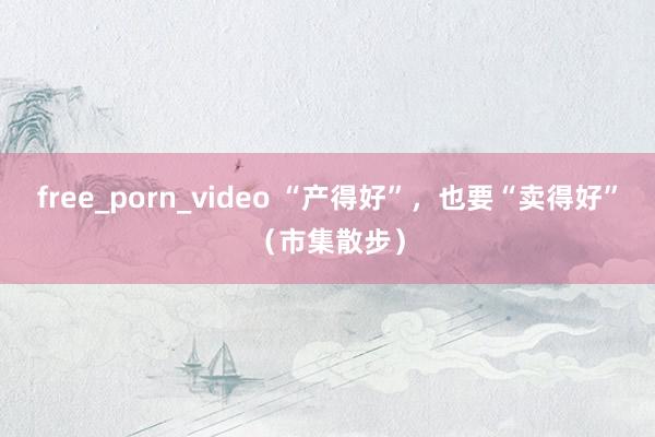 free_porn_video “产得好”，也要“卖得好”（市集散步）