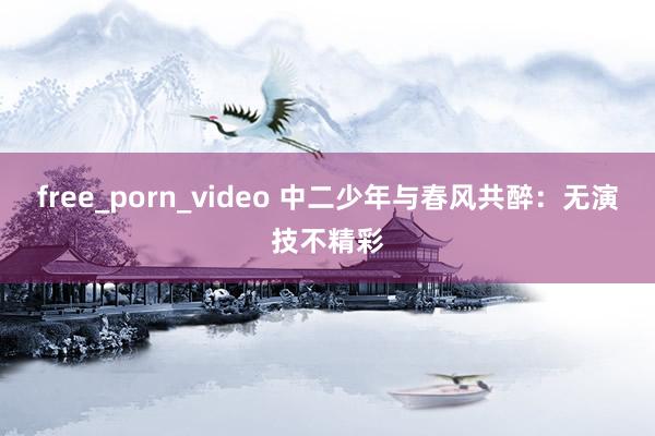 free_porn_video 中二少年与春风共醉：无演技不精彩