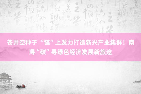 苍井空种子 “链”上发力打造新兴产业集群！南浔“碳”寻绿色经济发展新旅途