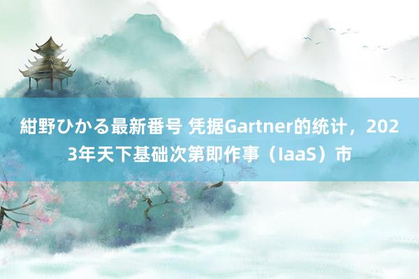 紺野ひかる最新番号 凭据Gartner的统计，2023年天下基础次第即作事（IaaS）市