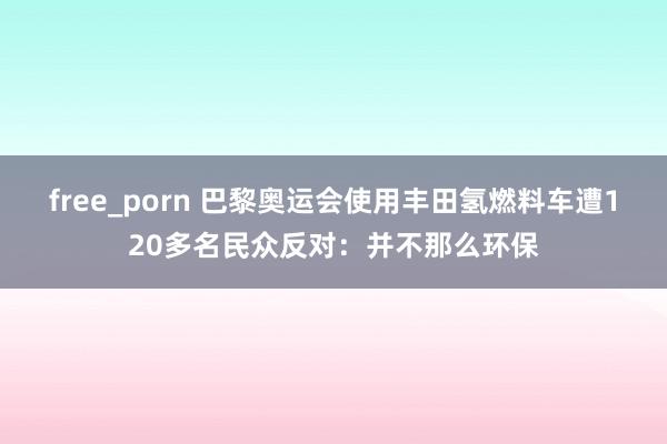 free_porn 巴黎奥运会使用丰田氢燃料车遭120多名民众反对：并不那么环保