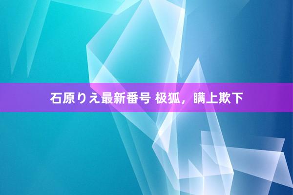 石原りえ最新番号 极狐，瞒上欺下