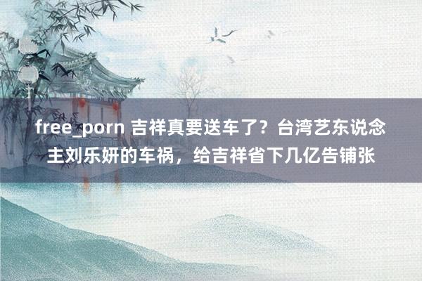 free_porn 吉祥真要送车了？台湾艺东说念主刘乐妍的车祸，给吉祥省下几亿告铺张