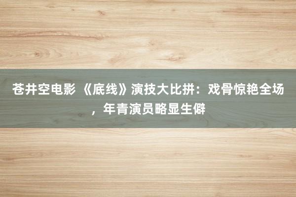 苍井空电影 《底线》演技大比拼：戏骨惊艳全场，年青演员略显生僻