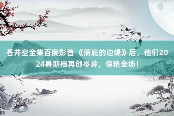 苍井空全集百度影音 《荫庇的边缘》后，他们2024暑期档再创岑岭，惊艳全场！