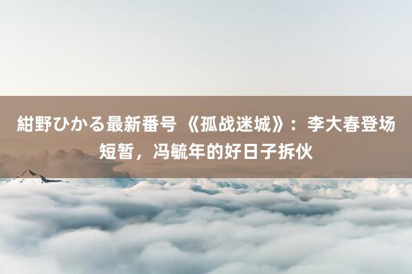 紺野ひかる最新番号 《孤战迷城》：李大春登场短暂，冯毓年的好日子拆伙