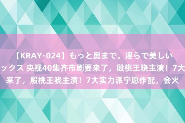 【KRAY-024】もっと奥まで。淫らで美しい体が求める熱い快感セックス 央视40集齐市剧要来了，殷桃王骁主演！7大实力派宁愿作配，会火