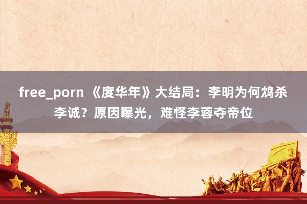 free_porn 《度华年》大结局：李明为何鸩杀李诚？原因曝光，难怪李蓉夺帝位