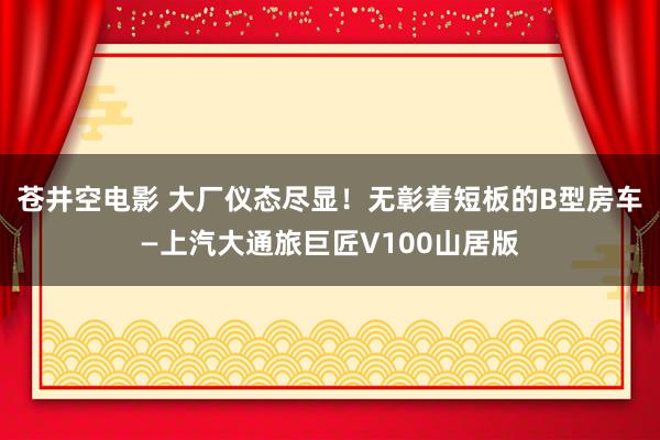 苍井空电影 大厂仪态尽显！无彰着短板的B型房车—上汽大通旅巨匠V100山居版