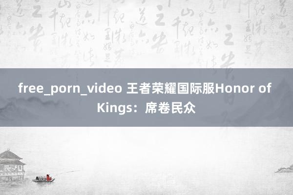 free_porn_video 王者荣耀国际服Honor of Kings：席卷民众