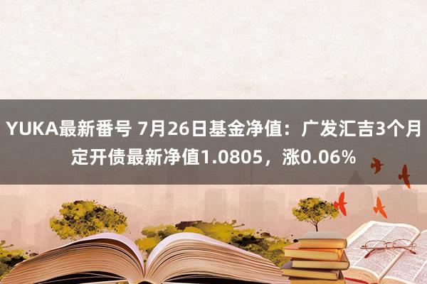 YUKA最新番号 7月26日基金净值：广发汇吉3个月定开债最新净值1.0805，涨0.06%