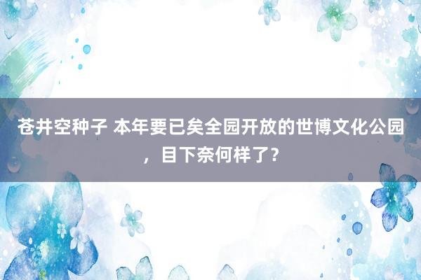 苍井空种子 本年要已矣全园开放的世博文化公园，目下奈何样了？