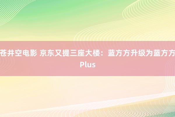 苍井空电影 京东又提三座大楼：蓝方方升级为蓝方方Plus