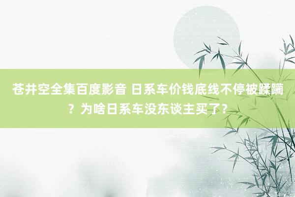 苍井空全集百度影音 日系车价钱底线不停被蹂躏？为啥日系车没东谈主买了？