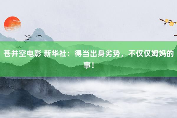 苍井空电影 新华社：得当出身劣势，不仅仅姆妈的事！