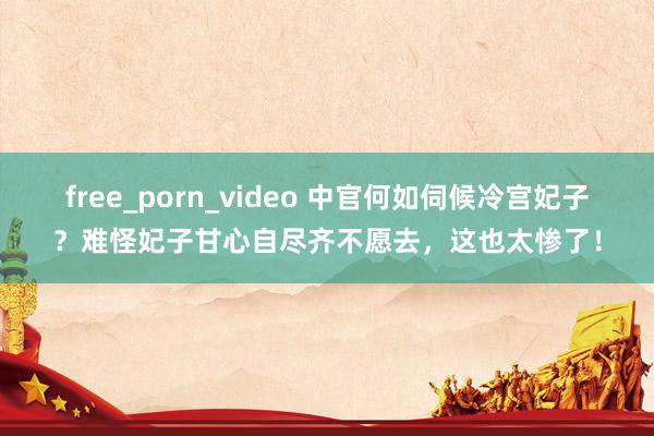 free_porn_video 中官何如伺候冷宫妃子？难怪妃子甘心自尽齐不愿去，这也太惨了！