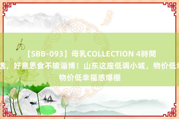 【SBB-093】母乳COLLECTION 4時間 比青岛安逸，好意思食不输淄博！山东这座低调小城，物价低幸福感爆棚