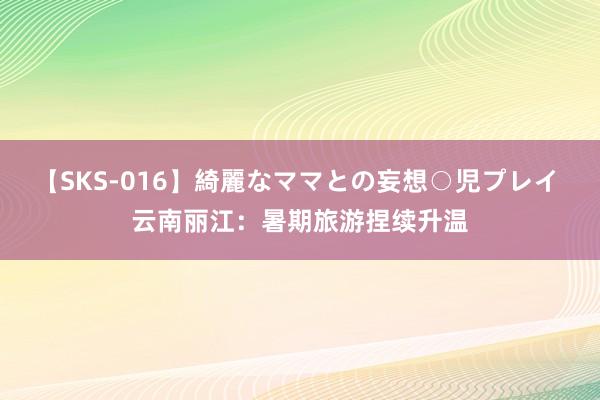 【SKS-016】綺麗なママとの妄想○児プレイ 云南丽江：暑期旅游捏续升温