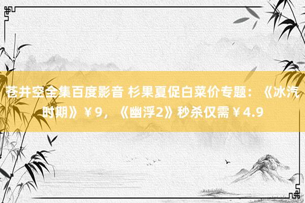 苍井空全集百度影音 杉果夏促白菜价专题：《冰汽时期》￥9，《幽浮2》秒杀仅需￥4.9