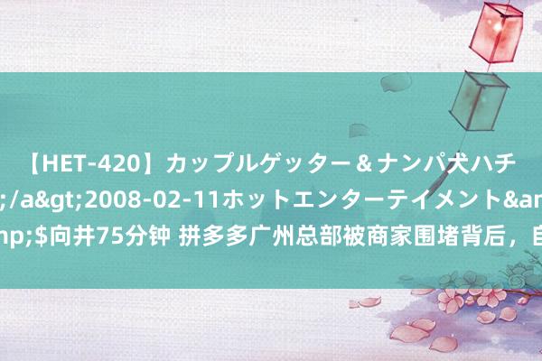 【HET-420】カップルゲッター＆ナンパ犬ハチ ファイト一発</a>2008-02-11ホットエンターテイメント&$向井75分钟 拼多多广州总部被商家围堵背后，自动跟价、退货收就业费屡遭吐槽