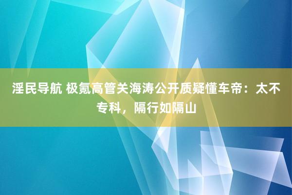 淫民导航 极氪高管关海涛公开质疑懂车帝：太不专科，隔行如隔山