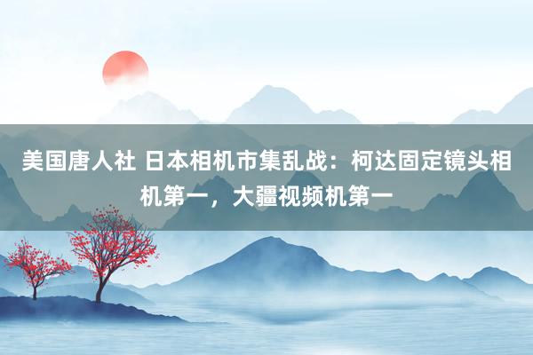 美国唐人社 日本相机市集乱战：柯达固定镜头相机第一，大疆视频机第一