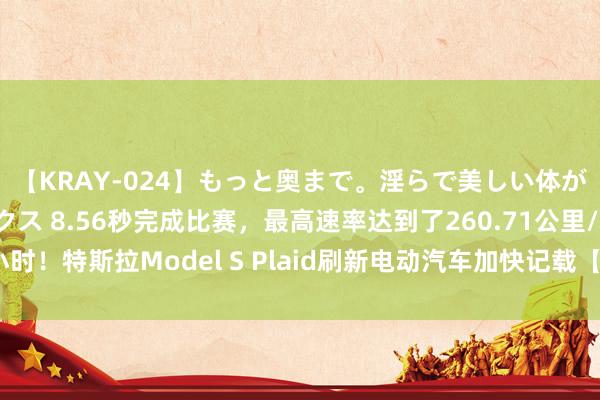 【KRAY-024】もっと奥まで。淫らで美しい体が求める熱い快感セックス 8.56秒完成比赛，最高速率达到了260.71公里/小时！特斯拉Model S Plaid刷新电动汽车加快记载【附新动力汽车行业出路】