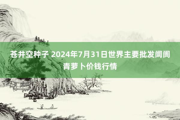 苍井空种子 2024年7月31日世界主要批发阛阓青萝卜价钱行情