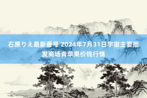 石原りえ最新番号 2024年7月31日宇宙主要批发商场青苹果价钱行情