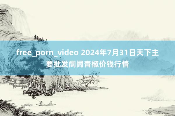 free_porn_video 2024年7月31日天下主要批发阛阓青椒价钱行情