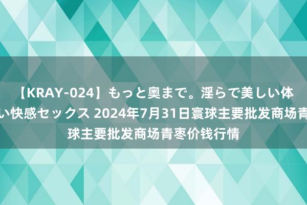 【KRAY-024】もっと奥まで。淫らで美しい体が求める熱い快感セックス 2024年7月31日寰球主要批发商场青枣价钱行情