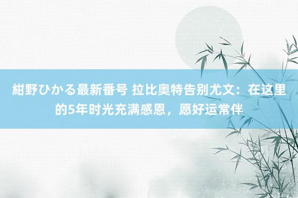 紺野ひかる最新番号 拉比奥特告别尤文：在这里的5年时光充满感恩，愿好运常伴