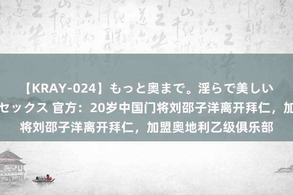 【KRAY-024】もっと奥まで。淫らで美しい体が求める熱い快感セックス 官方：20岁中国门将刘邵子洋离开拜仁，加盟奥地利乙级俱乐部