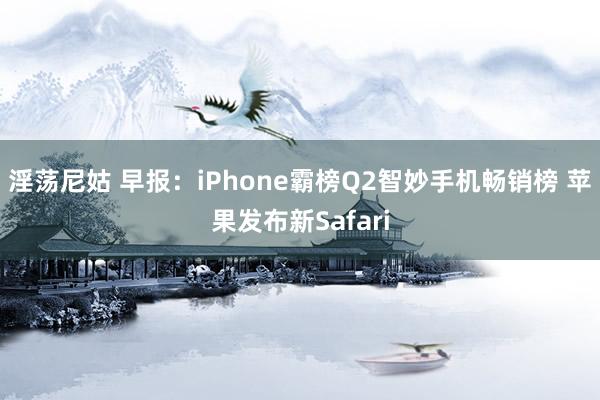 淫荡尼姑 早报：iPhone霸榜Q2智妙手机畅销榜 苹果发布新Safari