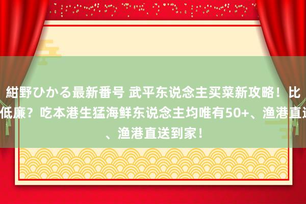 紺野ひかる最新番号 武平东说念主买菜新攻略！比阛阓还低廉？吃本港生猛海鲜东说念主均唯有50+、渔港直送到家！