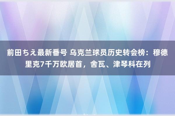 前田ちえ最新番号 乌克兰球员历史转会榜：穆德里克7千万欧居首，舍瓦、津琴科在列