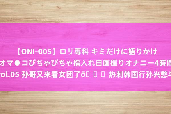 【ONI-005】ロリ専科 キミだけに語りかけ！ロリ校生21人！オマ●コぴちゃぴちゃ指入れ自画撮りオナニー4時間DX vol.05 孙哥又来看女团了?热刺韩国行孙兴慜与韩国女团成员合影?