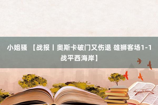 小姐骚 【战报丨奥斯卡破门又伤退 雄狮客场1-1战平西海岸】