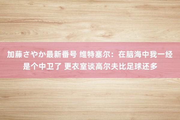 加藤さやか最新番号 维特塞尔：在脑海中我一经是个中卫了 更衣室谈高尔夫比足球还多