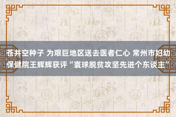 苍井空种子 为艰巨地区送去医者仁心 常州市妇幼保健院王辉辉获评“寰球脱贫攻坚先进个东谈主”