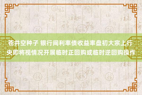 苍井空种子 银行间利率债收益率盘初大宗上行 央即将视情况开展临时正回购或临时逆回购操作