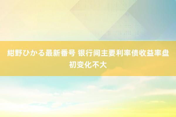 紺野ひかる最新番号 银行间主要利率债收益率盘初变化不大